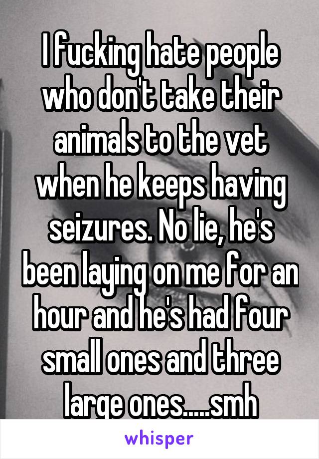 I fucking hate people who don't take their animals to the vet when he keeps having seizures. No lie, he's been laying on me for an hour and he's had four small ones and three large ones.....smh