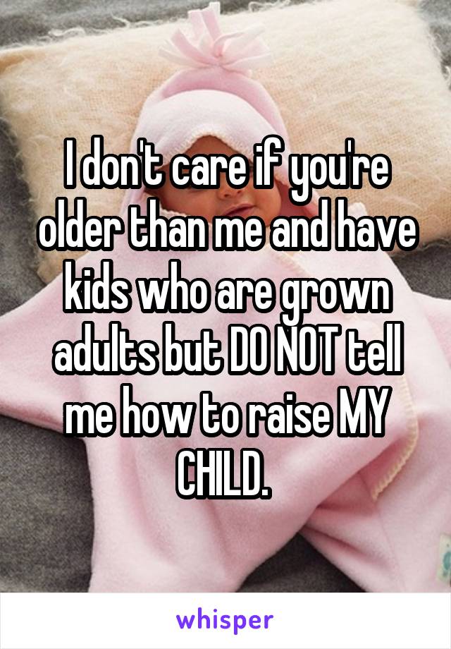 I don't care if you're older than me and have kids who are grown adults but DO NOT tell me how to raise MY CHILD. 