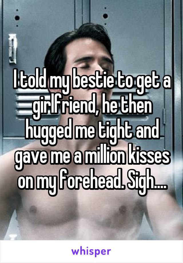 I told my bestie to get a girlfriend, he then hugged me tight and gave me a million kisses on my forehead. Sigh....