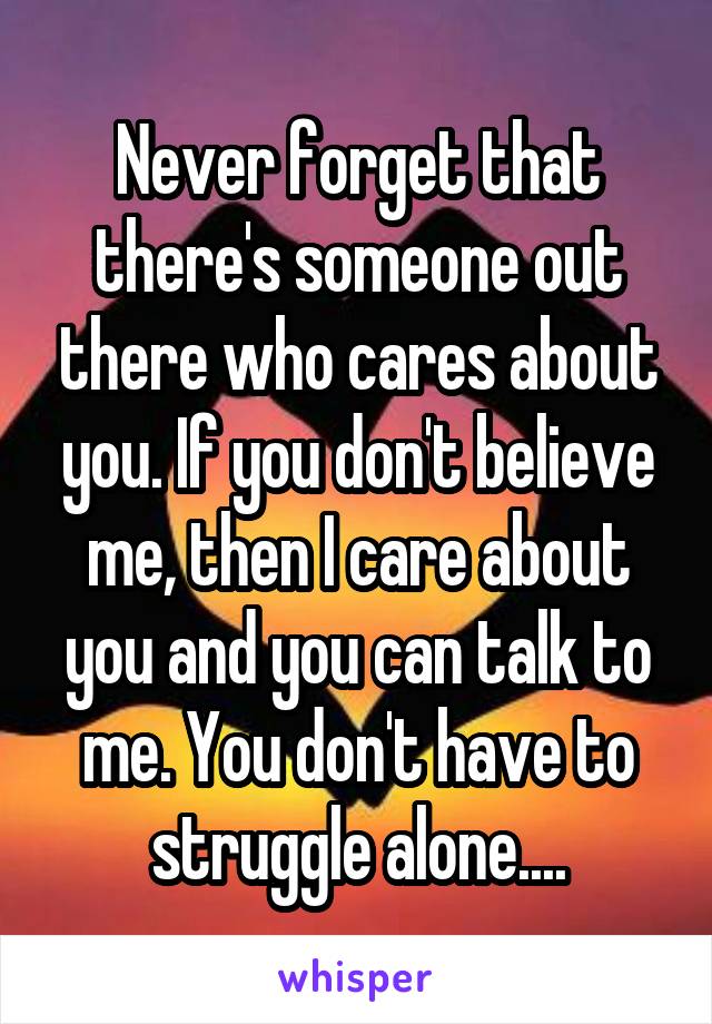 Never forget that there's someone out there who cares about you. If you don't believe me, then I care about you and you can talk to me. You don't have to struggle alone....