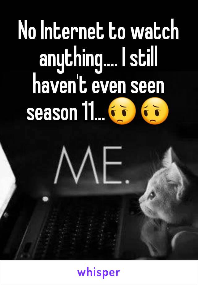 No Internet to watch anything.... I still haven't even seen season 11...😔😔