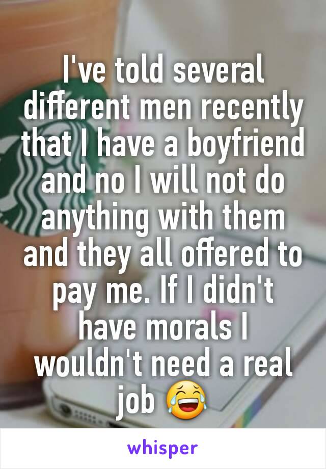 I've told several different men recently that I have a boyfriend and no I will not do anything with them and they all offered to pay me. If I didn't have morals I wouldn't need a real job 😂