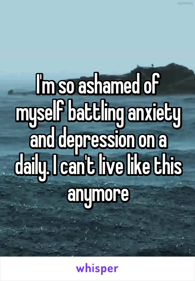 I'm so ashamed of myself battling anxiety and depression on a daily. I can't live like this anymore