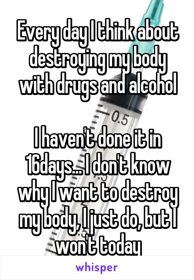 Every day I think about destroying my body with drugs and alcohol

I haven't done it in 16days... I don't know why I want to destroy my body, I just do, but I won't today