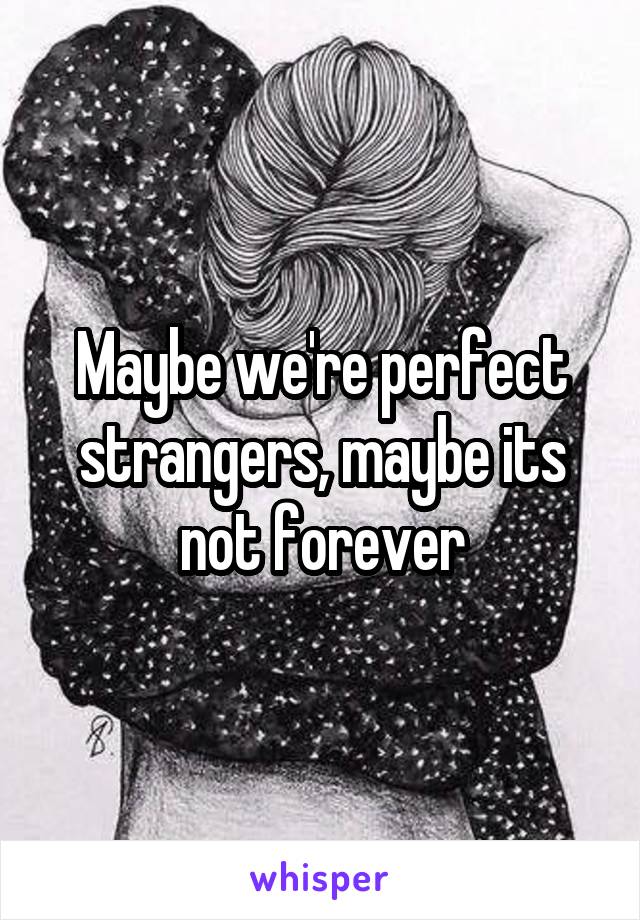 Maybe we're perfect strangers, maybe its not forever