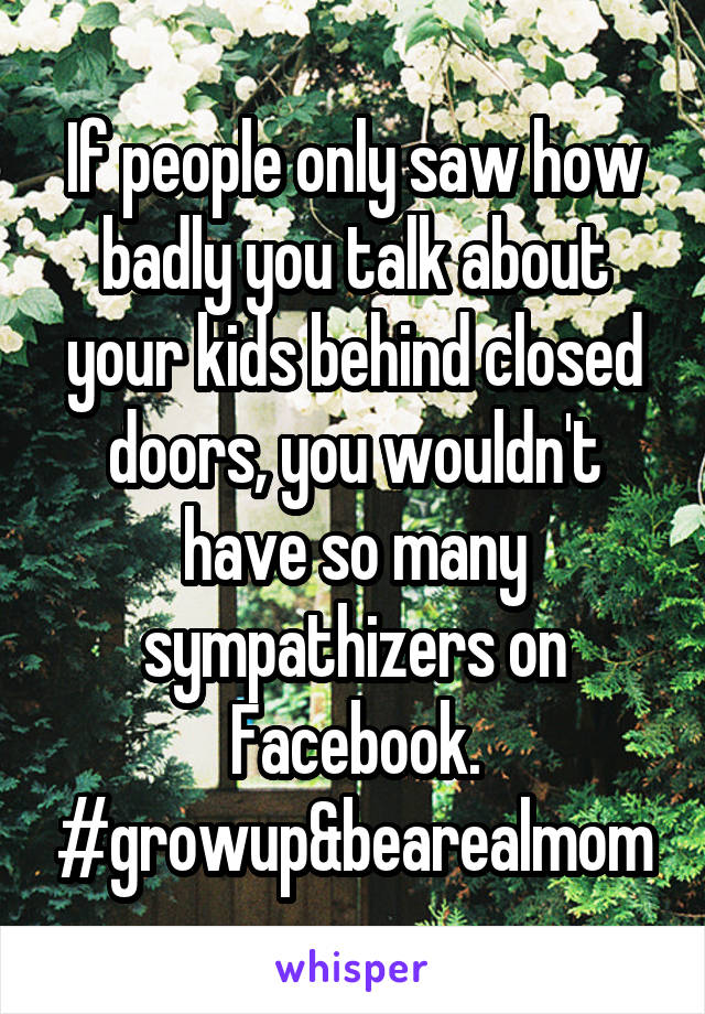 If people only saw how badly you talk about your kids behind closed doors, you wouldn't have so many sympathizers on Facebook. #growup&bearealmom