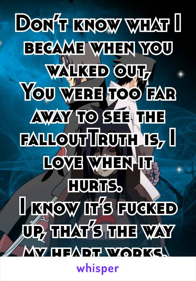 Don’t know what I became when you walked out,
You were too far away to see the falloutTruth is, I love when it hurts. 
I know it’s fucked up, that’s the way my heart works. 