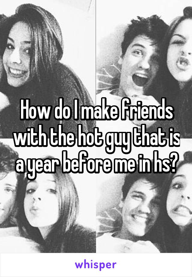 How do I make friends with the hot guy that is a year before me in hs?