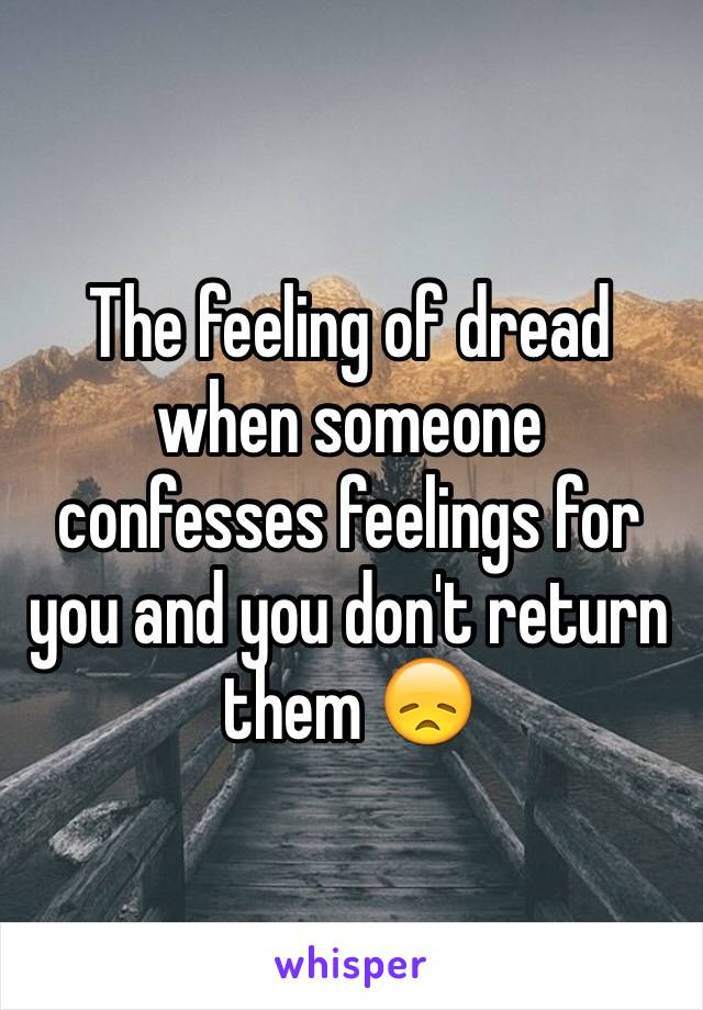 The feeling of dread when someone confesses feelings for you and you don't return them 😞