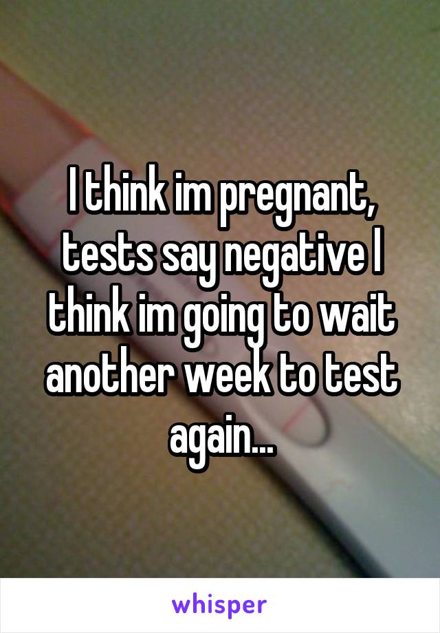 I think im pregnant, tests say negative I think im going to wait another week to test again...