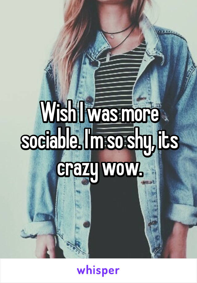 Wish I was more sociable. I'm so shy, its crazy wow.