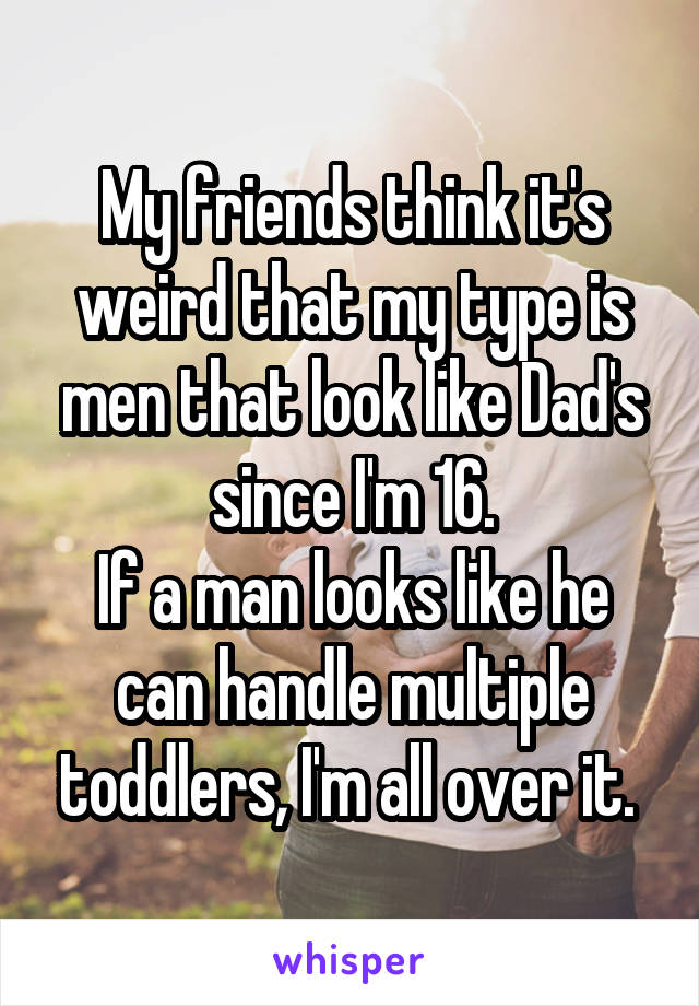 My friends think it's weird that my type is men that look like Dad's since I'm 16.
If a man looks like he can handle multiple toddlers, I'm all over it. 