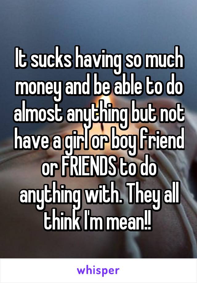 It sucks having so much money and be able to do almost anything but not have a girl or boy friend or FRIENDS to do anything with. They all think I'm mean!! 