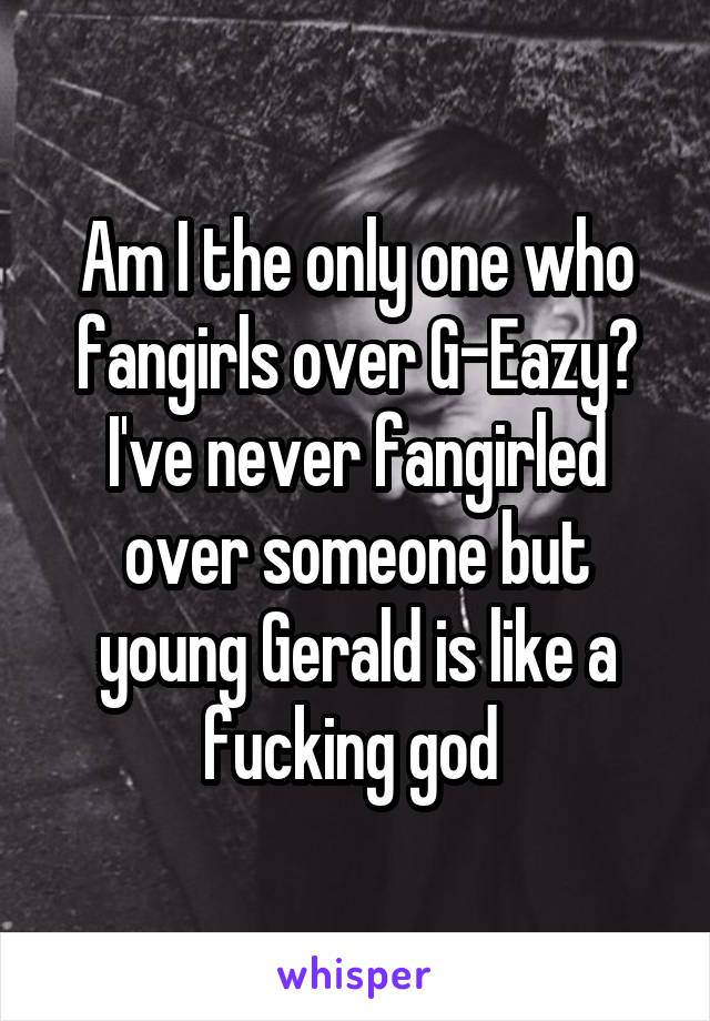 Am I the only one who fangirls over G-Eazy? I've never fangirled over someone but young Gerald is like a fucking god 