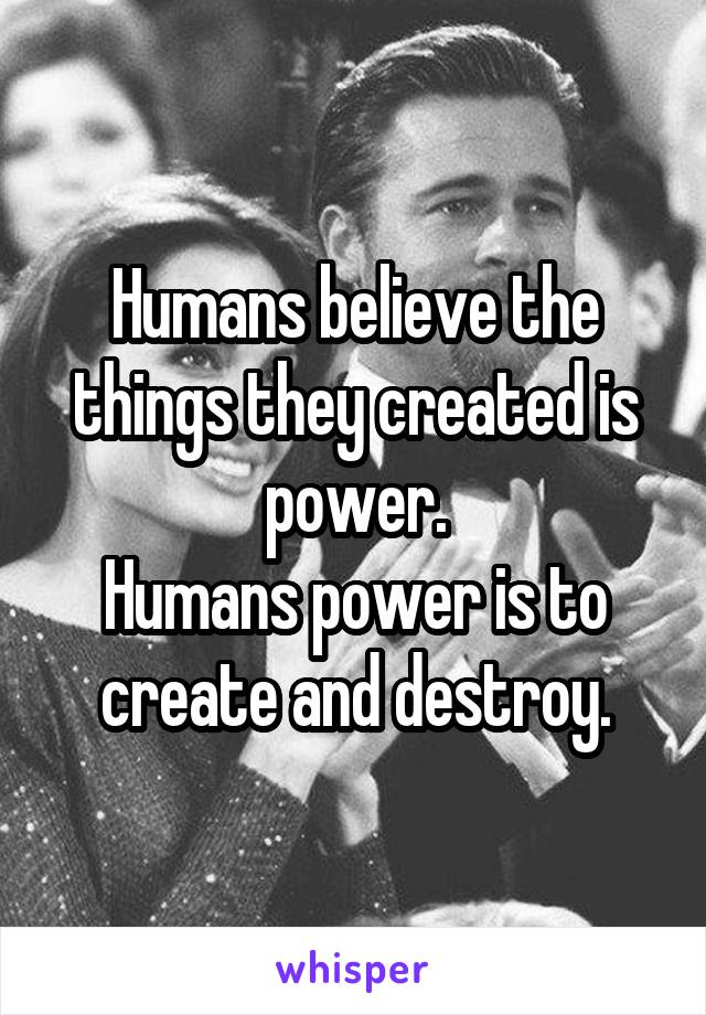 Humans believe the things they created is power.
Humans power is to create and destroy.