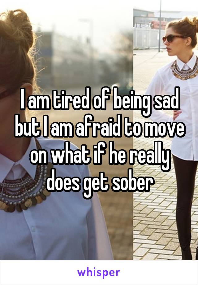 I am tired of being sad but I am afraid to move on what if he really does get sober