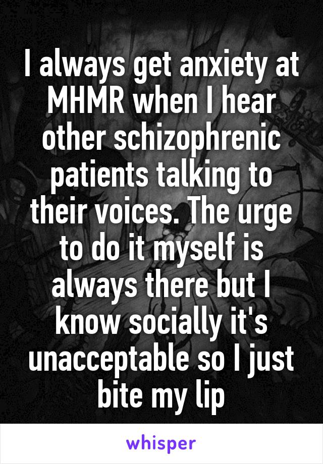 I always get anxiety at MHMR when I hear other schizophrenic patients talking to their voices. The urge to do it myself is always there but I know socially it's unacceptable so I just bite my lip