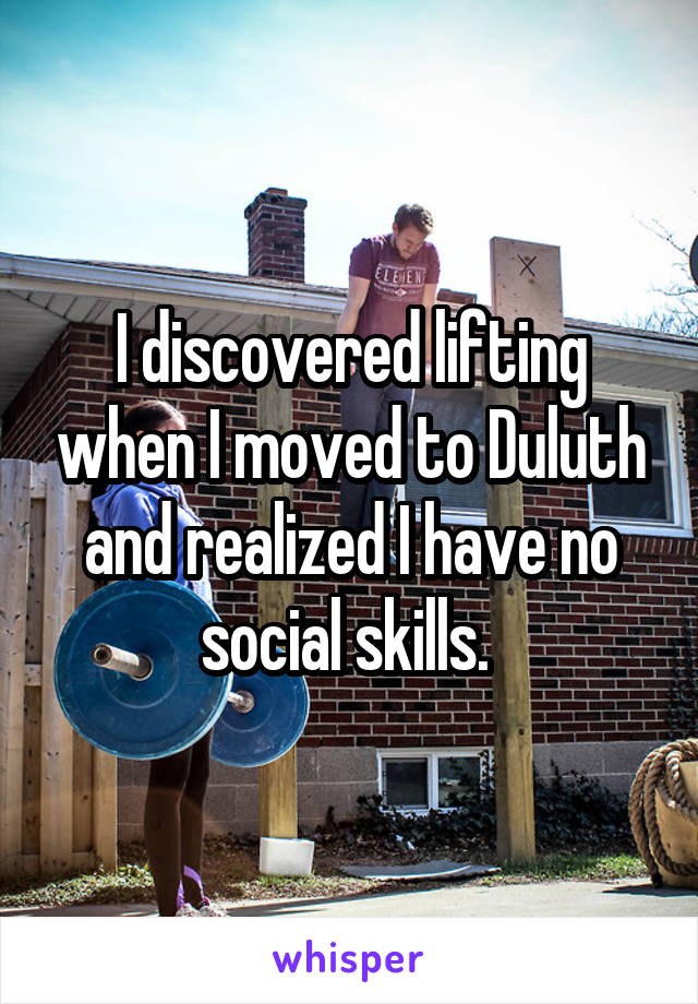I discovered lifting when I moved to Duluth and realized I have no social skills. 