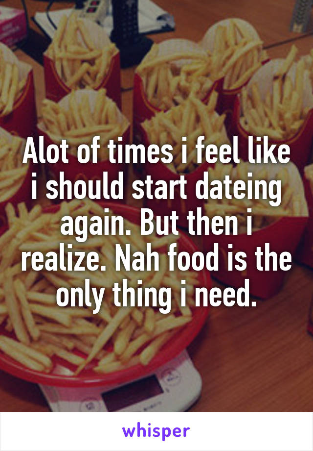 Alot of times i feel like i should start dateing again. But then i realize. Nah food is the only thing i need.