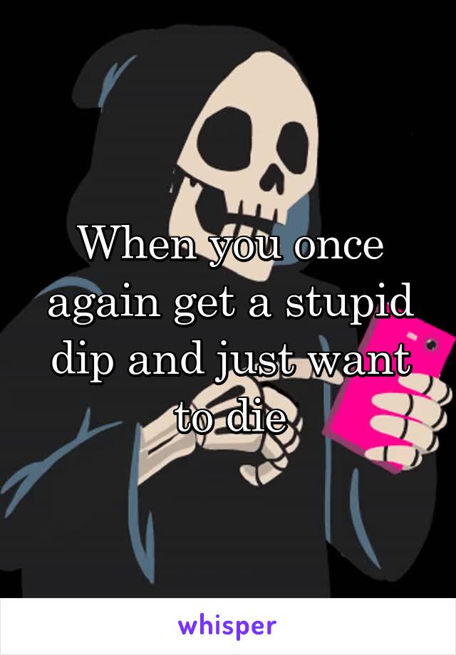 When you once again get a stupid dip and just want to die