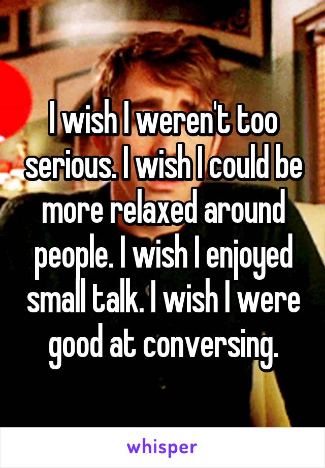 I wish I weren't too serious. I wish I could be more relaxed around people. I wish I enjoyed small talk. I wish I were good at conversing.