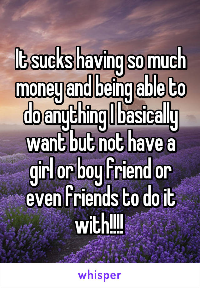 It sucks having so much money and being able to do anything I basically want but not have a girl or boy friend or even friends to do it with!!!! 