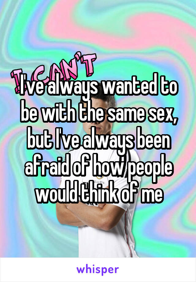 I've always wanted to be with the same sex, but I've always been afraid of how people would think of me