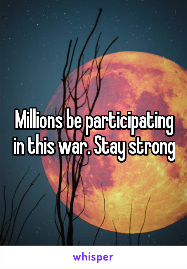 Millions be participating in this war. Stay strong