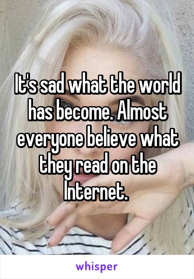 It's sad what the world has become. Almost everyone believe what they read on the Internet. 