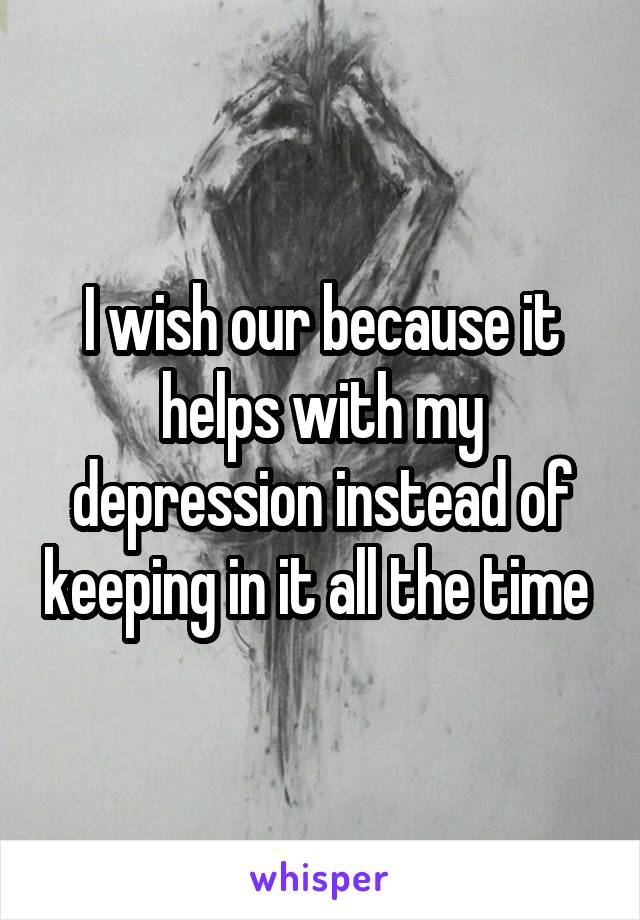 I wish our because it helps with my depression instead of keeping in it all the time 