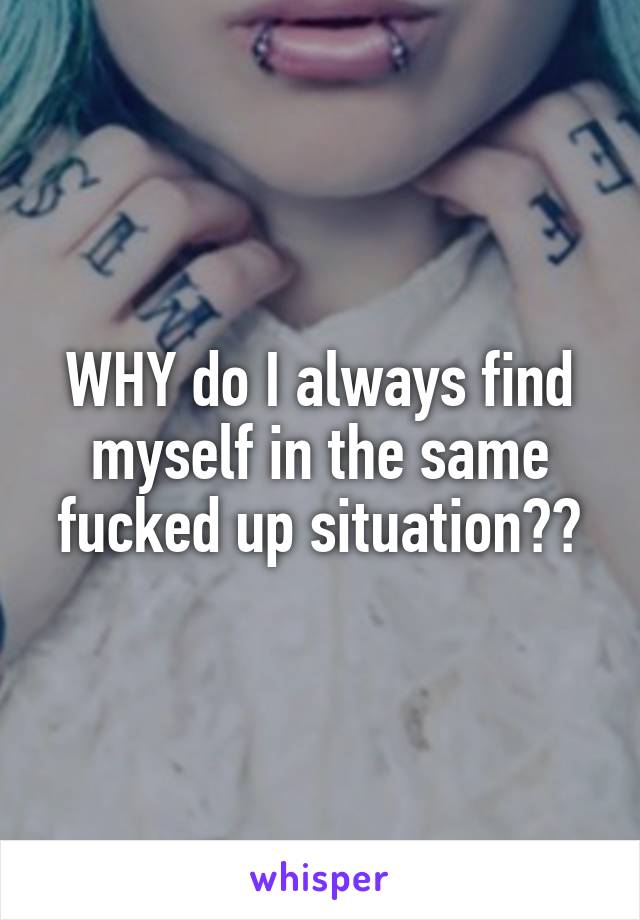 WHY do I always find myself in the same fucked up situation??