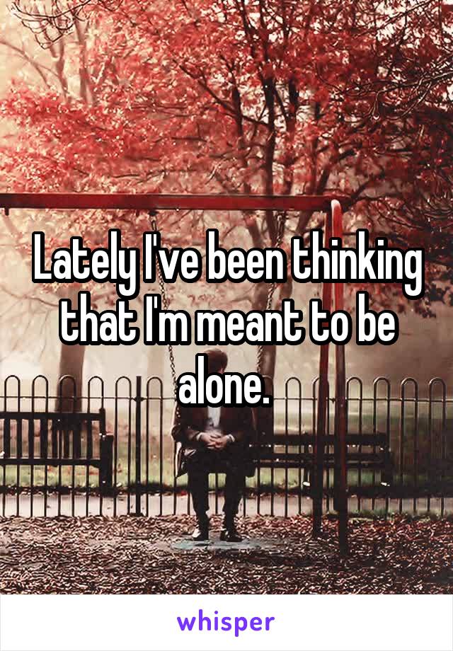Lately I've been thinking that I'm meant to be alone. 