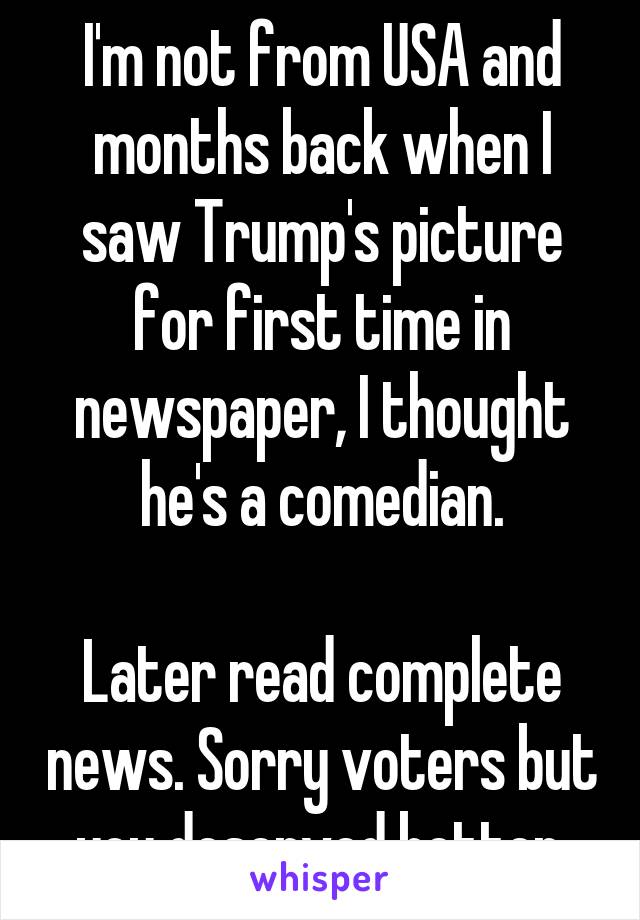 I'm not from USA and months back when I saw Trump's picture for first time in newspaper, I thought he's a comedian.

Later read complete news. Sorry voters but you deserved better.
