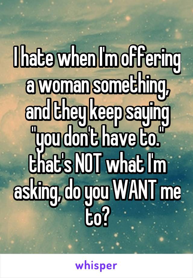 I hate when I'm offering a woman something, and they keep saying "you don't have to." that's NOT what I'm asking, do you WANT me to?