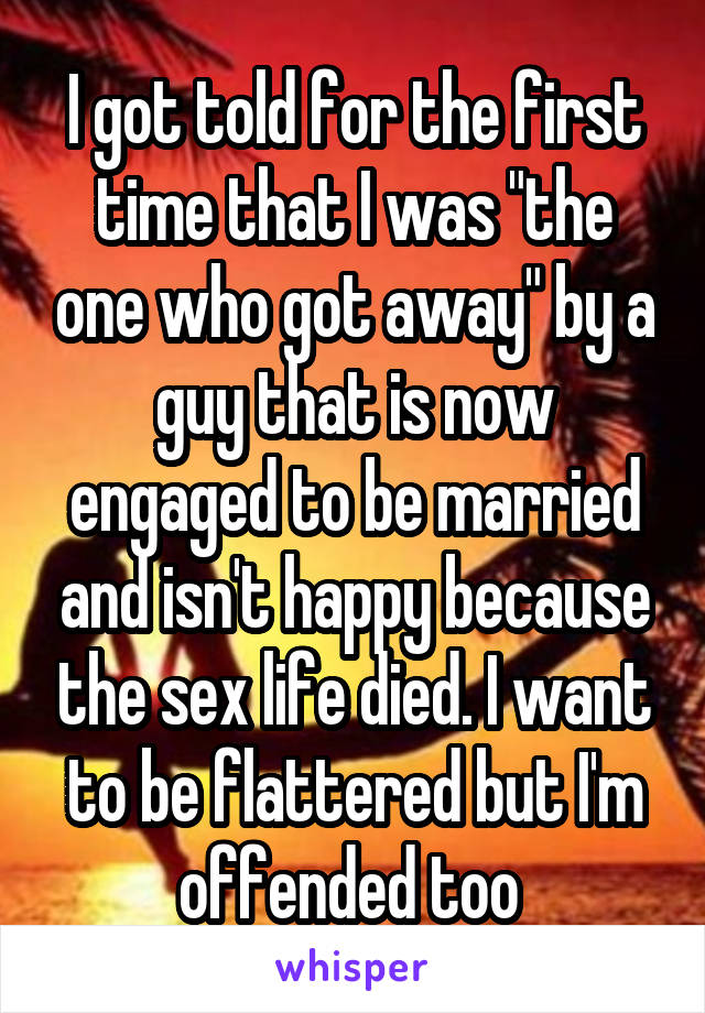 I got told for the first time that I was "the one who got away" by a guy that is now engaged to be married and isn't happy because the sex life died. I want to be flattered but I'm offended too 