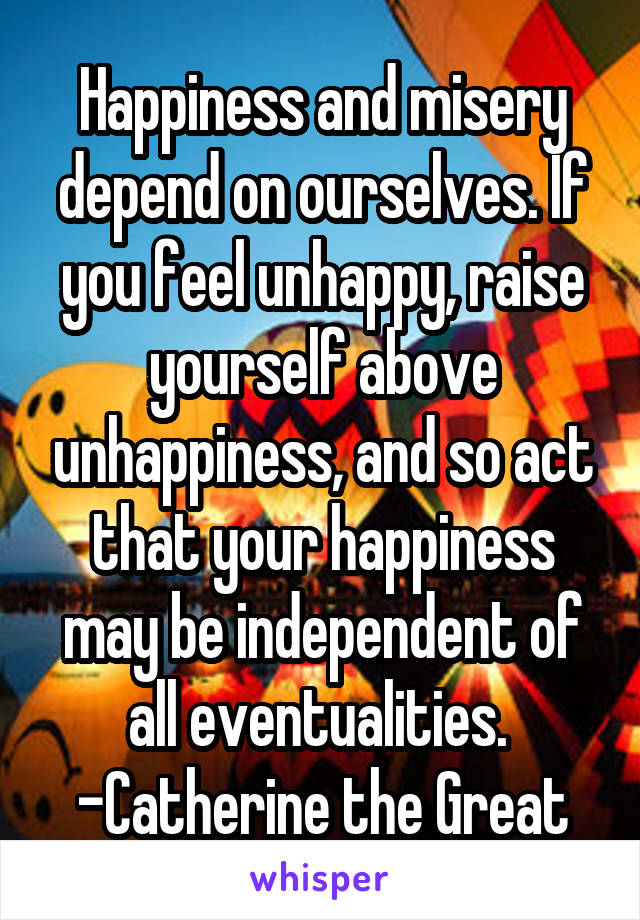 Happiness and misery depend on ourselves. If you feel unhappy, raise yourself above unhappiness, and so act that your happiness may be independent of all eventualities. 
-Catherine the Great