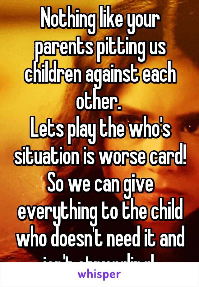 Nothing like your parents pitting us children against each other. 
Lets play the who's situation is worse card! So we can give everything to the child who doesn't need it and isn't struggling! 