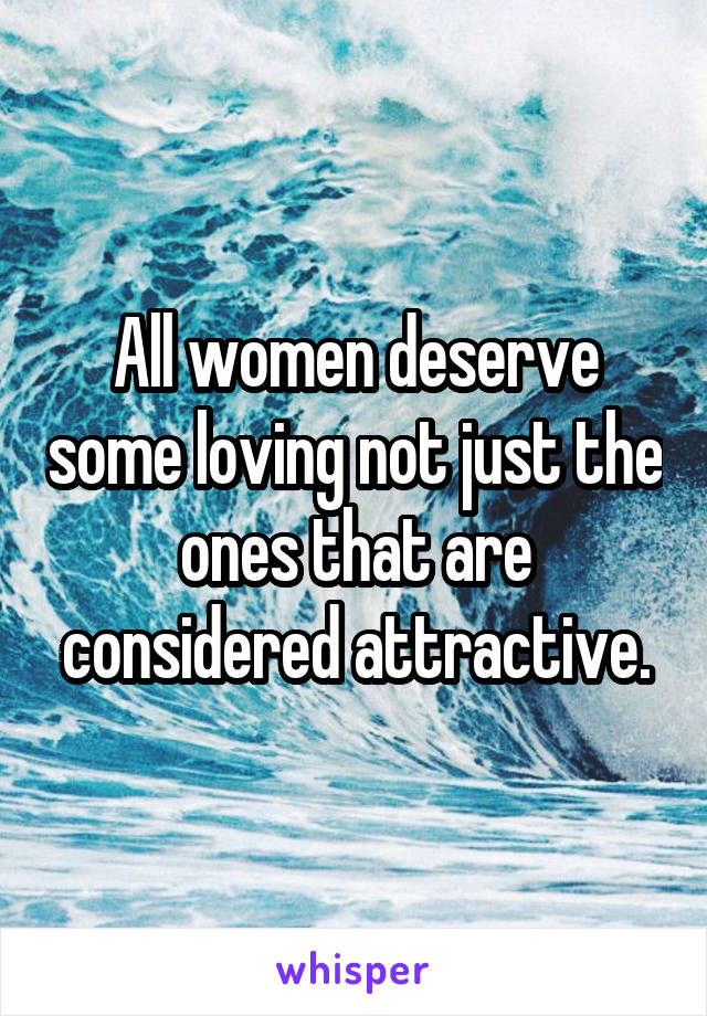 All women deserve some loving not just the ones that are considered attractive.