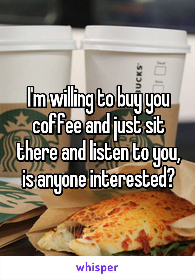 I'm willing to buy you coffee and just sit there and listen to you, is anyone interested?