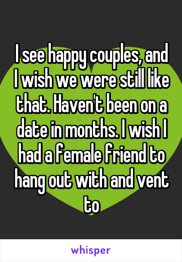 I see happy couples, and I wish we were still like that. Haven't been on a date in months. I wish I had a female friend to hang out with and vent to