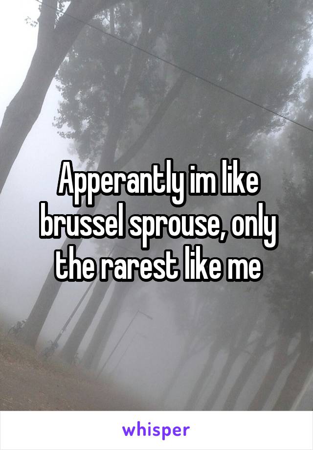Apperantly im like brussel sprouse, only the rarest like me