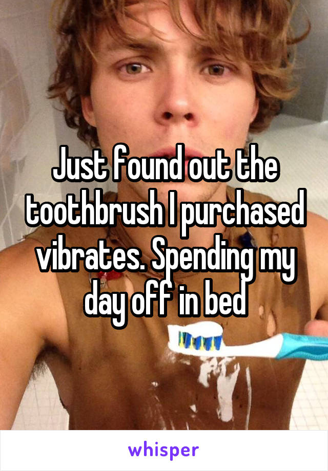 Just found out the toothbrush I purchased vibrates. Spending my day off in bed