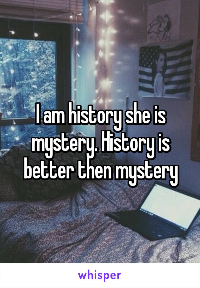 I am history she is mystery. History is better then mystery