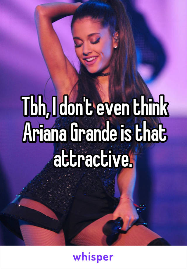 Tbh, I don't even think Ariana Grande is that attractive. 
