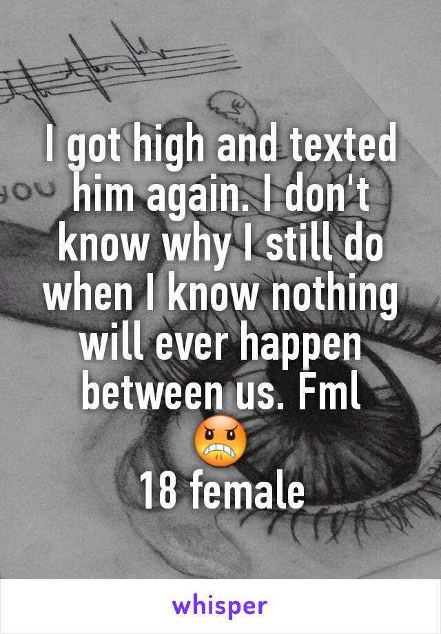 I got high and texted him again. I don't know why I still do when I know nothing will ever happen between us. Fml
😠
18 female