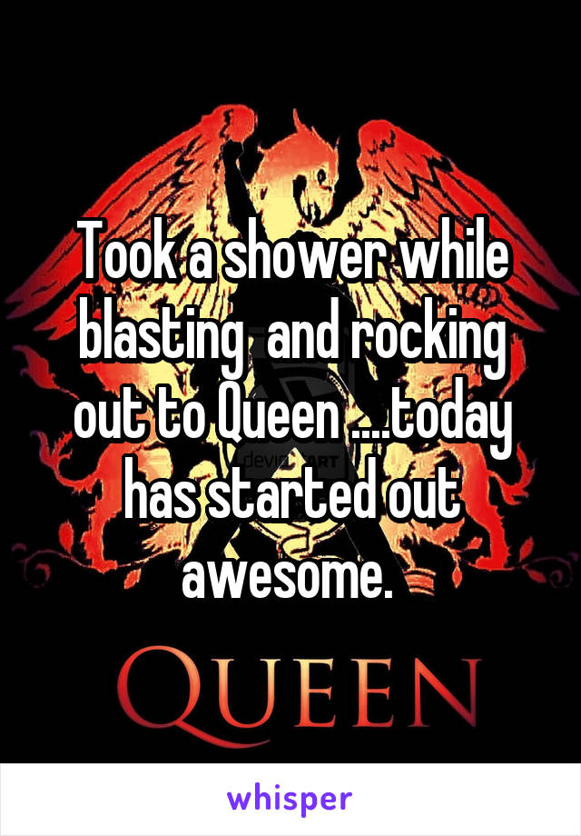 Took a shower while blasting  and rocking out to Queen ....today has started out awesome. 