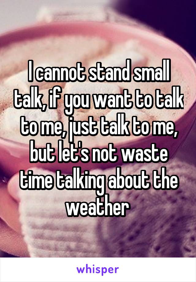 I cannot stand small talk, if you want to talk to me, just talk to me, but let's not waste time talking about the weather 