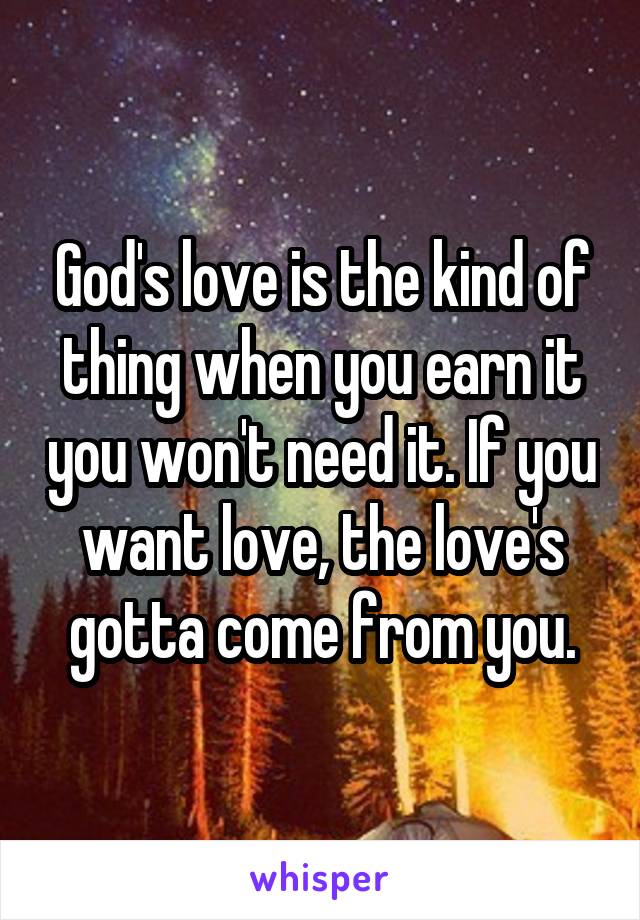 God's love is the kind of thing when you earn it you won't need it. If you want love, the love's gotta come from you.
