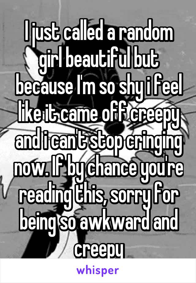 I just called a random girl beautiful but because I'm so shy i feel like it came off creepy and i can't stop cringing now. If by chance you're reading this, sorry for being so awkward and creepy