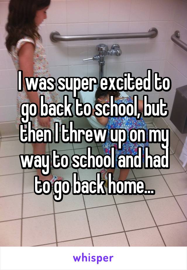 I was super excited to go back to school, but then I threw up on my way to school and had to go back home...